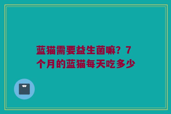 蓝猫需要益生菌嘛？7个月的蓝猫每天吃多少