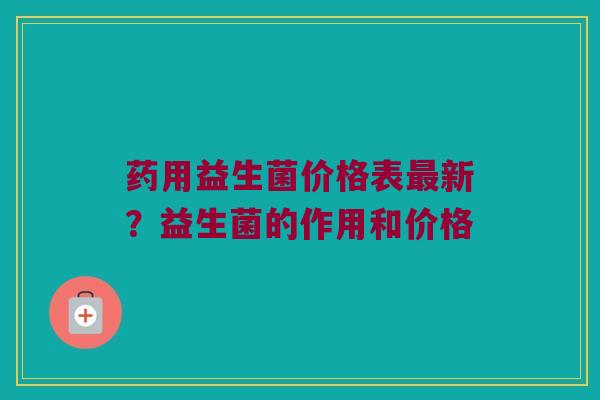 药用益生菌价格表最新？益生菌的作用和价格