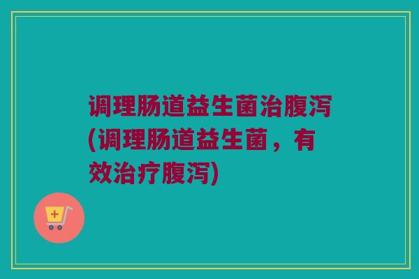 调理肠道益生菌治腹泻(调理肠道益生菌，有效治疗腹泻)