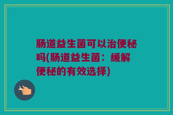 肠道益生菌可以治便秘吗(肠道益生菌：缓解便秘的有效选择)