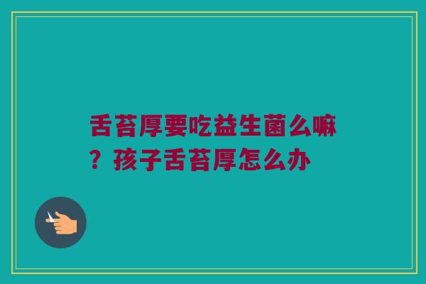 舌苔厚要吃益生菌么嘛？孩子舌苔厚怎么办