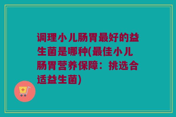 调理小儿肠胃最好的益生菌是哪种(最佳小儿肠胃营养保障：挑选合适益生菌)