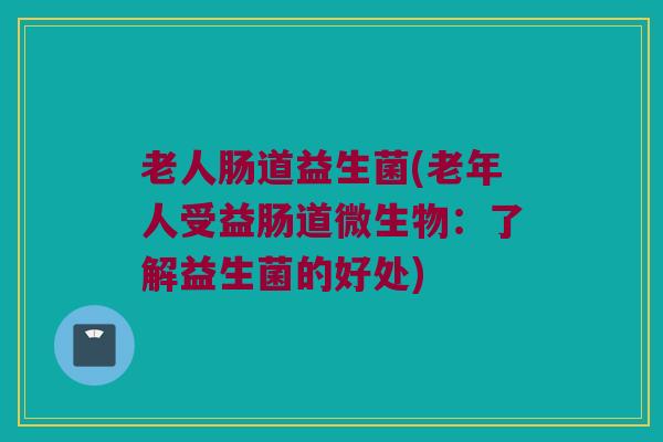 老人肠道益生菌(老年人受益肠道微生物：了解益生菌的好处)