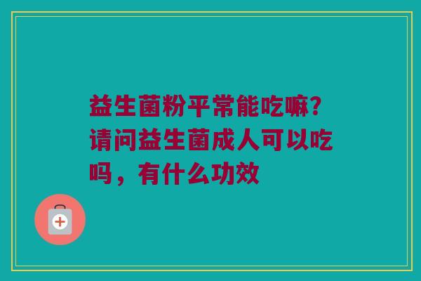 益生菌粉平常能吃嘛?请问益生菌成人可以吃吗,有什么功效 益生菌粉平常能吃嘛?请问益生菌成人可以吃吗,有什么功效