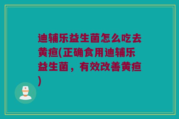 迪辅乐益生菌怎么吃去黄疸(正确食用迪辅乐益生菌，有效改善黄疸)