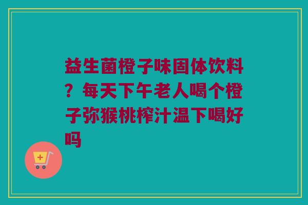益生菌橙子味固体饮料？每天下午老人喝个橙子弥猴桃榨汁温下喝好吗