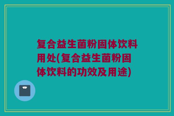复合益生菌粉固体饮料用处(复合益生菌粉固体饮料的功效及用途)