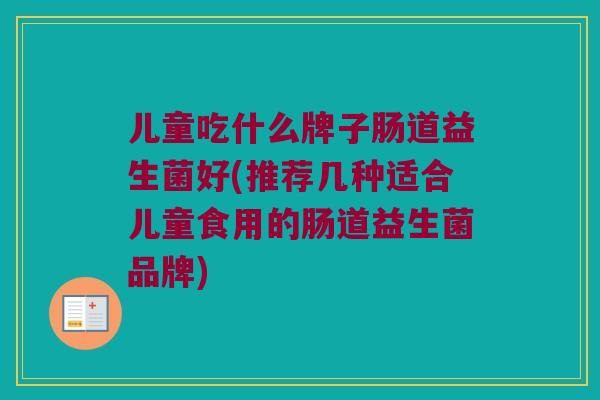 儿童吃什么牌子肠道益生菌好(推荐几种适合儿童食用的肠道益生菌品牌)