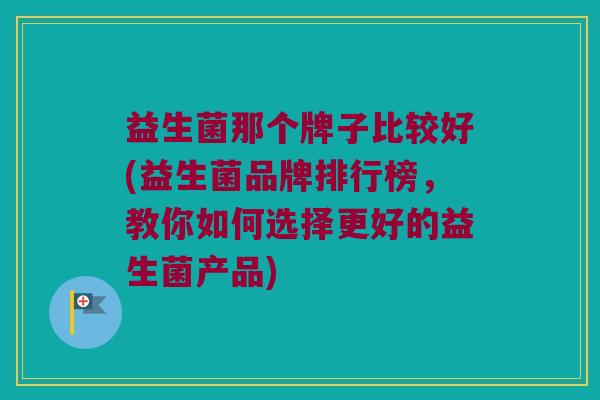 益生菌那个牌子比较好(益生菌品牌排行榜，教你如何选择更好的益生菌产品)
