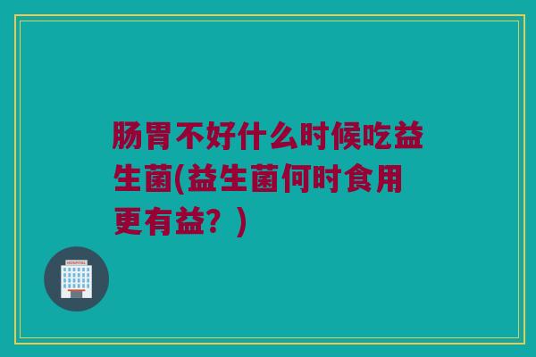 肠胃不好什么时候吃益生菌(益生菌何时食用更有益？)