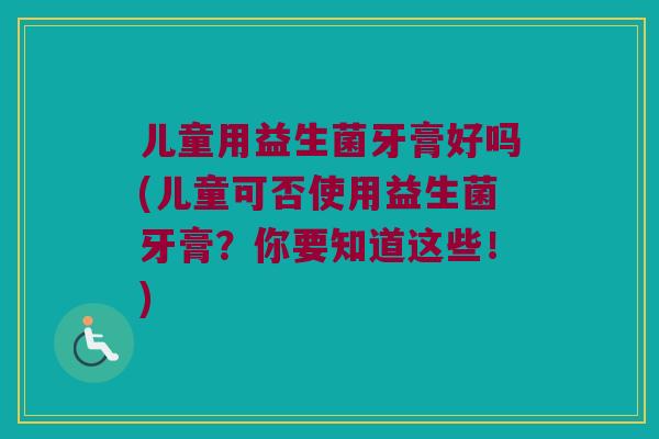 儿童用益生菌牙膏好吗(儿童可否使用益生菌牙膏？你要知道这些！)