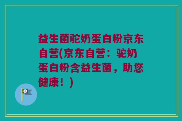 益生菌驼奶蛋白粉京东自营(京东自营：驼奶蛋白粉含益生菌，助您健康！)