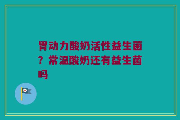 胃动力酸奶活性益生菌？常温酸奶还有益生菌吗