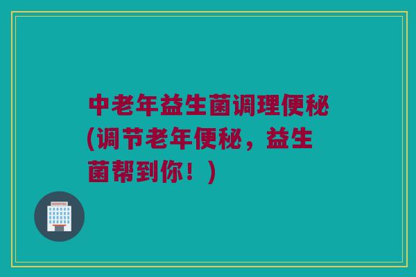 中老年益生菌调理便秘(调节老年便秘，益生菌帮到你！)