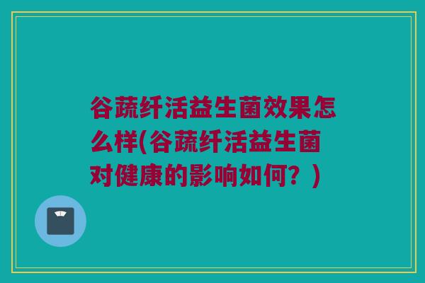 谷蔬纤活益生菌效果怎么样(谷蔬纤活益生菌对健康的影响如何？)