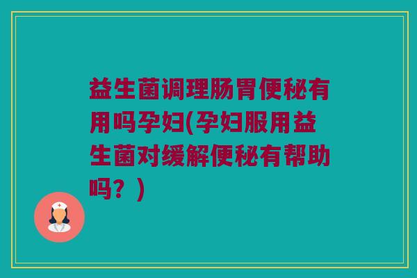 益生菌调理肠胃便秘有用吗孕妇(孕妇服用益生菌对缓解便秘有帮助吗？)