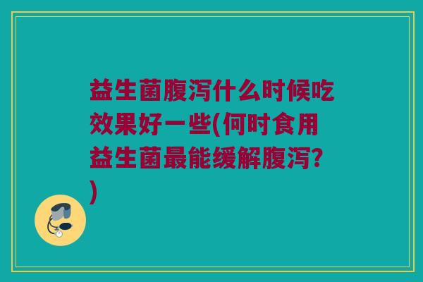 益生菌腹泻什么时候吃效果好一些(何时食用益生菌最能缓解腹泻？)