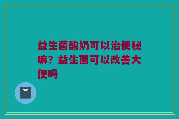 益生菌酸奶可以治便秘嘛？益生菌可以改善大便吗