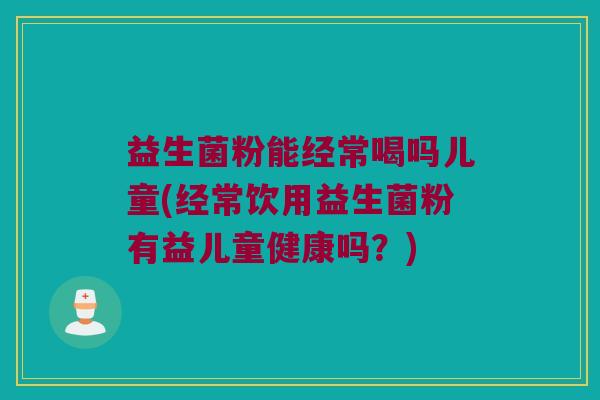益生菌粉能经常喝吗儿童(经常饮用益生菌粉有益儿童健康吗？)