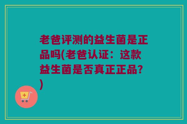 老爸评测的益生菌是正品吗(老爸认证：这款益生菌是否真正正品？)
