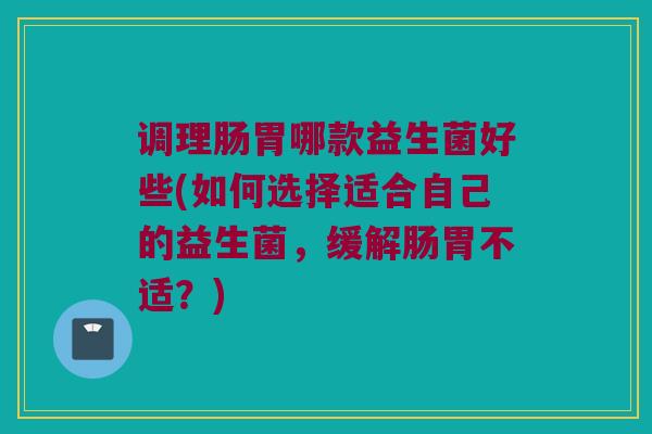 调理肠胃哪款益生菌好些(如何选择适合自己的益生菌,缓解肠胃不适?) 调理肠胃哪款益生菌好些(如何选择适合自己的益生菌,缓解肠胃不适?)