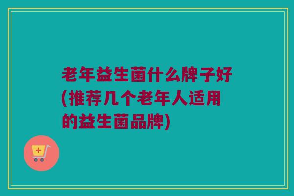 老年益生菌什么牌子好(推荐几个老年人适用的益生菌品牌)