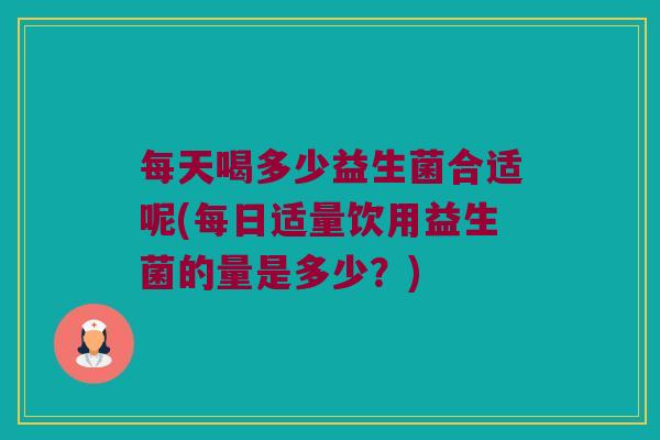 每天喝多少益生菌合适呢(每日适量饮用益生菌的量是多少？)