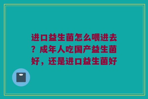 进口益生菌怎么喂进去?成年人吃国产益生菌好,还是进口益生菌好 进口益生菌怎么喂进去?成年人吃国产益生菌好,还是进口益生菌好