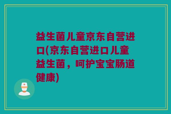 益生菌儿童京东自营进口(京东自营进口儿童益生菌，呵护宝宝肠道健康)