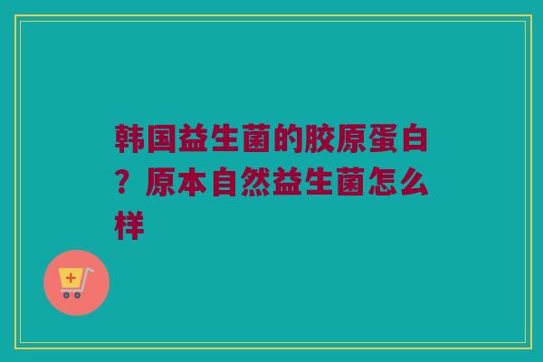 韩国益生菌的胶原蛋白？原本自然益生菌怎么样