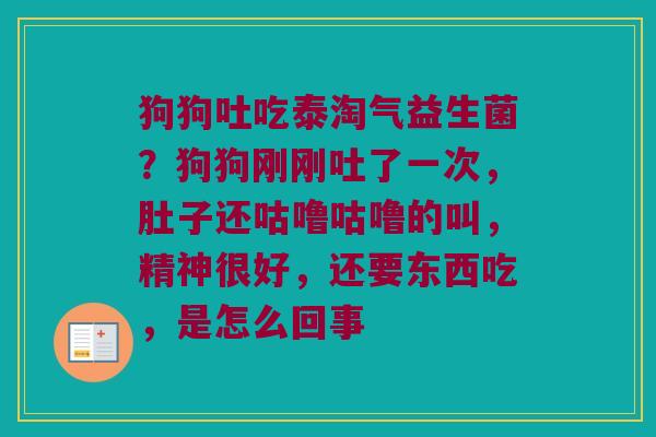 狗狗吐吃泰淘气益生菌？狗狗刚刚吐了一次，肚子还咕噜咕噜的叫，精神很好，还要东西吃，是怎么回事