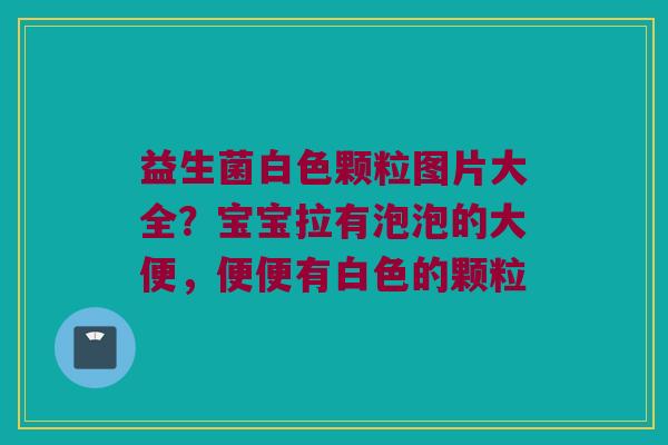 益生菌白色颗粒图片大全？宝宝拉有泡泡的大便，便便有白色的颗粒