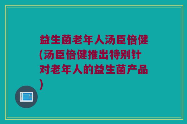 益生菌老年人汤臣倍健(汤臣倍健推出特别针对老年人的益生菌产品)