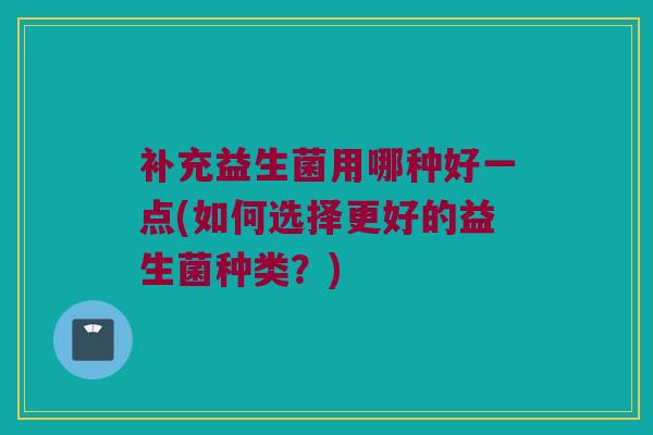 补充益生菌用哪种好一点(如何选择更好的益生菌种类？)