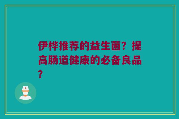 伊桦推荐的益生菌?提高肠道健康的必备良品? 伊桦推荐的益生菌?提高肠道健康的必备良品?