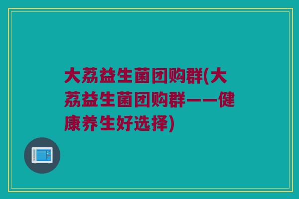 大荔益生菌团购群(大荔益生菌团购群——健康养生好选择) 大荔益生菌团购群(大荔益生菌团购群——健康养生好选择)
