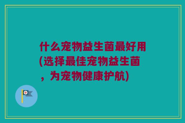 什么宠物益生菌好用(选择佳宠物益生菌,为宠物健康护航) 什么宠物益生菌好用(选择佳宠物益生菌,为宠物健康护航)