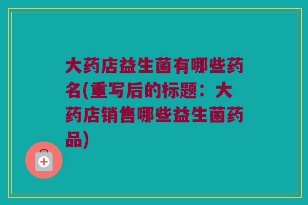 大药店益生菌有哪些药名(重写后的标题:大药店销售哪些益生菌药品) 大药店益生菌有哪些药名(重写后的标题:大药店销售哪些益生菌药品)