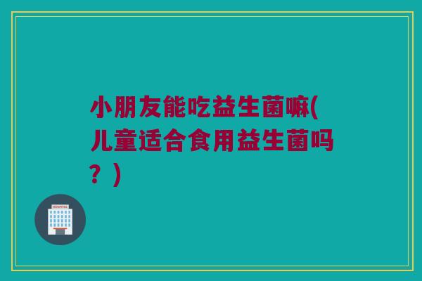 小朋友能吃益生菌嘛(儿童适合食用益生菌吗?) 小朋友能吃益生菌嘛(儿童适合食用益生菌吗?)