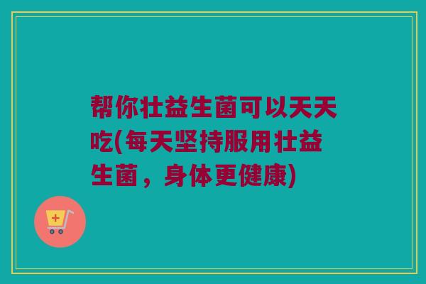 帮你壮益生菌可以天天吃(每天坚持服用壮益生菌，身体更健康)