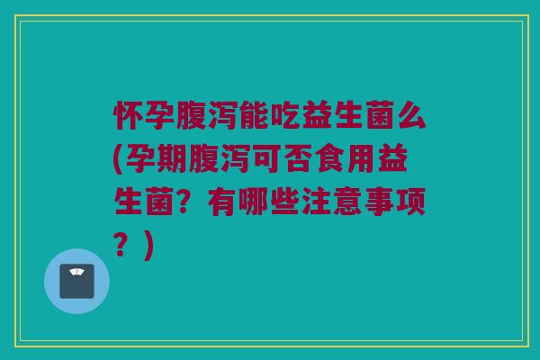 怀孕腹泻能吃益生菌么(孕期腹泻可否食用益生菌？有哪些注意事项？)