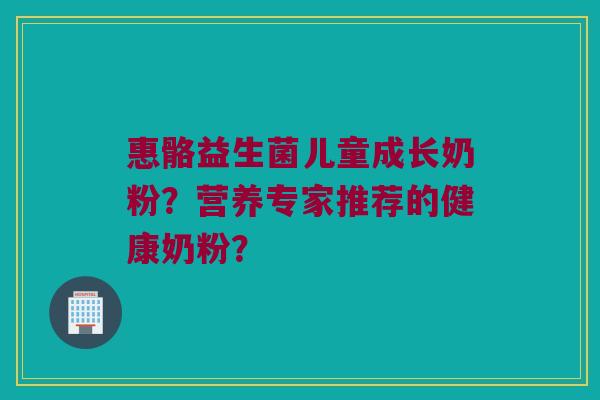 惠骼益生菌儿童成长奶粉?营养专家推荐的健康奶粉? 惠骼益生菌儿童成长奶粉?营养专家推荐的健康奶粉?