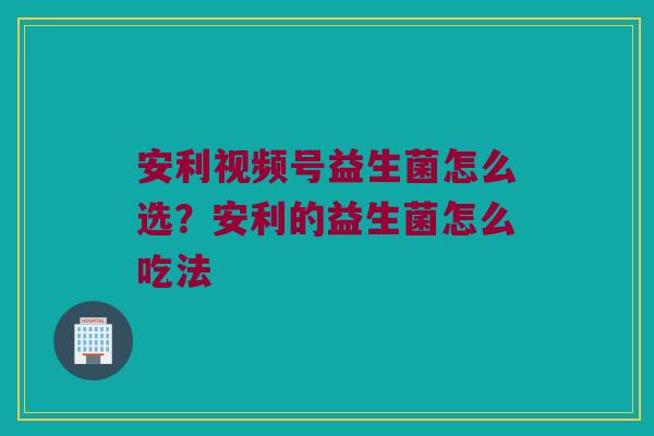 安利视频号益生菌怎么选?安利的益生菌怎么吃法 安利视频号益生菌怎么选?安利的益生菌怎么吃法