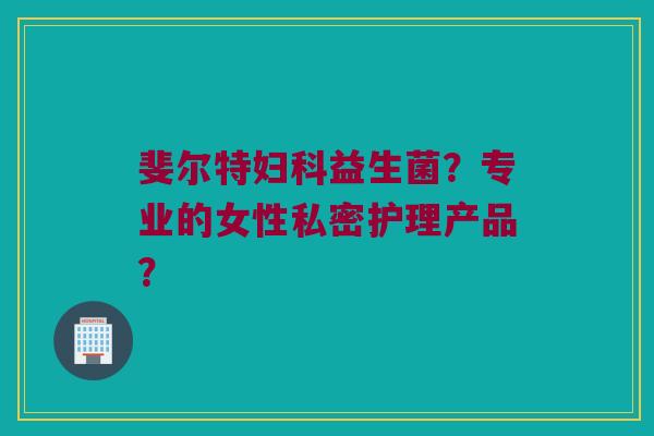 斐尔特益生菌？专业的女性私密护理产品？