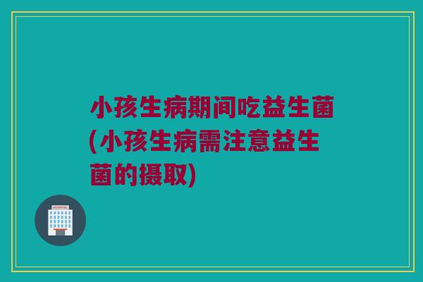 小孩生期间吃益生菌(小孩生需注意益生菌的摄取)