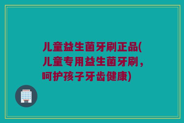 儿童益生菌牙刷正品(儿童专用益生菌牙刷,呵护孩子牙齿健康) 儿童益生菌牙刷正品(儿童专用益生菌牙刷,呵护孩子牙齿健康)