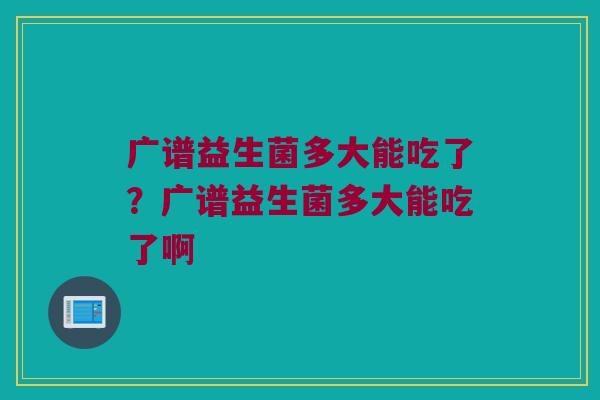 广谱益生菌多大能吃了？广谱益生菌多大能吃了啊