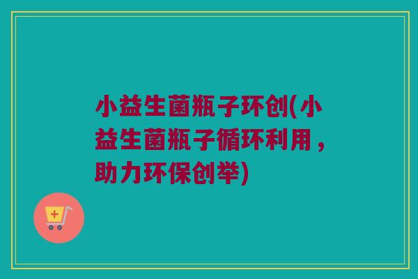 小益生菌瓶子环创(小益生菌瓶子循环利用，助力环保创举)