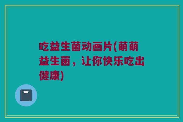 吃益生菌动画片(萌萌益生菌,让你快乐吃出健康) 吃益生菌动画片(萌萌益生菌,让你快乐吃出健康)