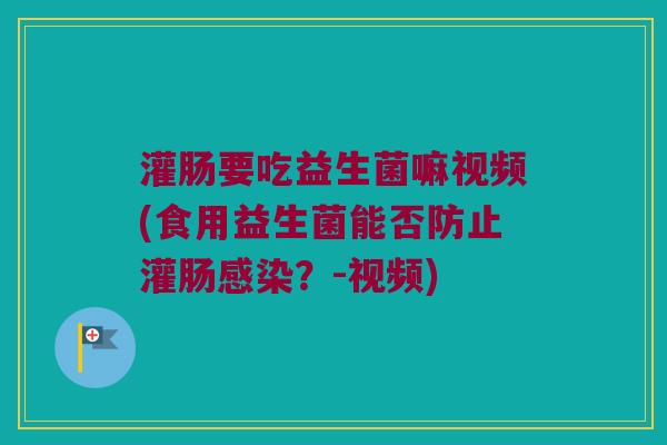 灌肠要吃益生菌嘛视频(食用益生菌能否防止灌肠?-视频) 灌肠要吃益生菌嘛视频(食用益生菌能否防止灌肠?-视频)